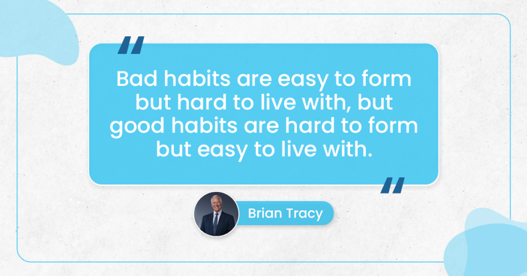 "Bad Habits are easy to form but hard to live with, But Good Habits are hard to form but easy to live with." ~Brian Tracy
